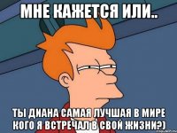 мне кажется или.. ты диана самая лучшая в мире кого я встречал в свой жизни?)