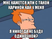 мне кажется,или с такой кариной как у меня я никогда не буду одиночкой?