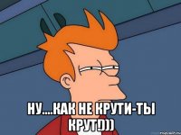  ну....как не крути-ты крут!)))