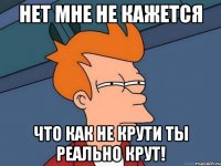 нет мне не кажется что как не крути ты реально крут!