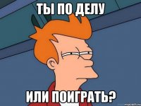 ты по делу или поиграть?