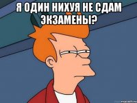 я один нихуя не сдам экзамены? 