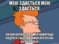 мені здається мені здається, чи аня керносенко моя найкраща подруга і надзвичайно прєлєсна козюлька)))