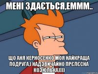 мені здається,еммм.. що аня керносенко моя найкраща подруга,і надзвичайно прєлєсна козюлька))))