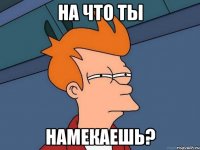 на что ты намекаешь?