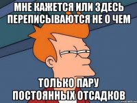 мне кажется или здесь переписываются не о чем только пару постоянных отсадков