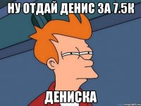 ну отдай денис за 7.5к дениска