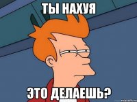 ты нахуя это делаешь?