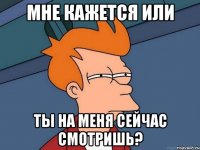 мне кажется или ты на меня сейчас смотришь?