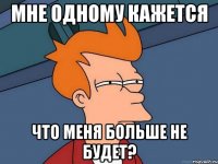 мне одному кажется что меня больше не будет?