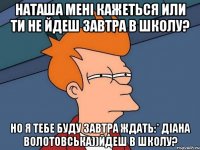 наташа мені кажеться или ти не йдеш завтра в школу? но я тебе буду завтра ждать:* діана волотовська))йдеш в школу?