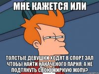 мне кажется или толстые девушки ходят в спорт зал чтобы найти накаченого парня, а не подтянуть свою жирную жопу?