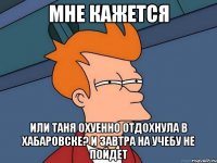 мне кажется или таня охуенно отдохнула в хабаровске? и завтра на учебу не пойдет