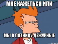 мне кажеться или мы в пятницу дежурные ?