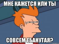 мне кажется или ты совсем ебанутая?