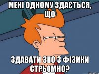 мені одному здається, що здавати зно з фізики стрьомно?