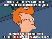 мені здається!? чі нам дійсно непотрібно говорити про ублюдків, які портять настроения? вони недостоїні щоб про них думали царі!