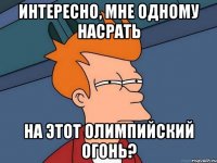 интересно, мне одному насрать на этот олимпийский огонь?