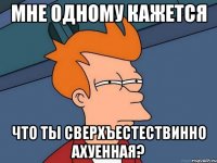 мне одному кажется что ты сверхъестествинно ахуенная?