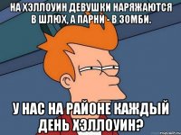 на хэллоуин девушки наряжаются в шлюх, а парни - в зомби. у нас на районе каждый день хэллоуин?