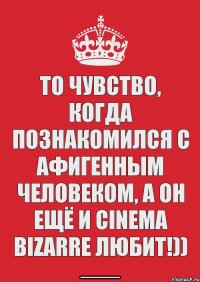 то чувство, когда познакомился с афигенным человеком, а он ещё и cinema bizarre любит!))