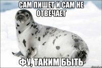 сам пишет и сам не отвечает фу, таким быть