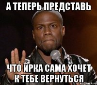 а теперь представь что ирка сама хочет к тебе вернуться