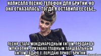 написала песню телефон для бритни, но она отказалась, тогда я оставила ее себе... песня стала международным хитом, продано 8 млн копий, признана главным танцевальным хитом года, п.с. передаю привет бритни!