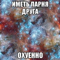 иметь парня друга охуенно