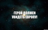 ГЕРОЙ ДОЛЖЕН УВИДЕТЬ ЕВРОПУ!