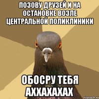 позову друзей и на остановке возле центральной поликлиники обосру тебя аххахахах