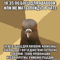 18:35:06 боец для abaddon: или же маты пойдут в чате 18:46:42 боец для abaddon: написаны законы да ? вот и действуй согласно законам , такие провокации неоднократны, а именно рецедив