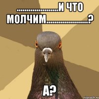 .....................и что молчим.....................? а?