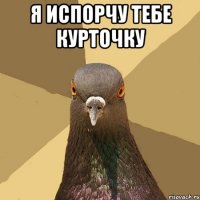 я испорчу тебе курточку 