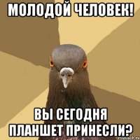 молодой человек! вы сегодня планшет принесли?