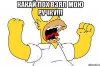 какай лох взял мою ручку!!! 