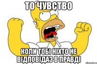 то чувство коли тобі ніхто не відповідаэ в правді