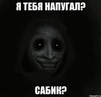 я тебя напугал? сабик?