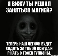 я вижу ты решил заняться магией? теперь наш легион будет ходить за тобой всегда и ржать с твоей тупизны.