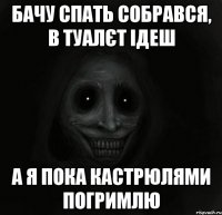 бачу спать собрався, в туалєт ідеш а я пока кастрюлями погримлю