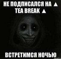 не подписался на ▲ tea break ▲ встретимся ночью