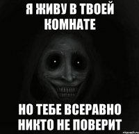 я живу в твоей комнате но тебе всеравно никто не поверит