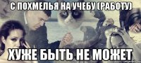 с похмелья на учебу (работу) хуже быть не может