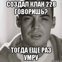 создал клан 228 говоришь? тогда еще раз умру