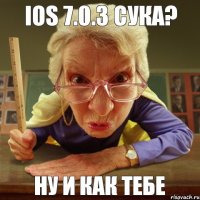 Ну и как тебе iOS 7.0.3 сука?