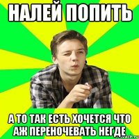 налей попить а то так есть хочется что аж переночевать негде