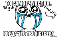 то самое чувство.. когда это твоя сестра