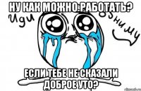 ну как можно работать? если тебе не сказали доброе уто?