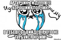 артурчик, ти дууужее хороший хлопчик! в тебе всьо вийде,вірю!) і не турбуйся нічим!