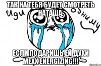 так на тебя будет смотреть наташа, если подаришь ей духи mexx energizing!!!